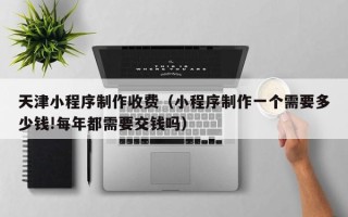 吕梁天津小程序制作收费（小程序制作一个需要多少钱!每年都需要交钱吗）